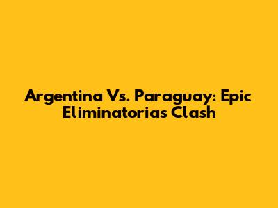 Argentina Vs. Paraguay: Epic Eliminatorias Clash