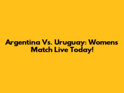 Argentina Vs. Uruguay: Women's Match Live Today!