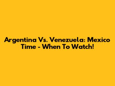 Argentina Vs. Venezuela: Mexico Time - When To Watch!