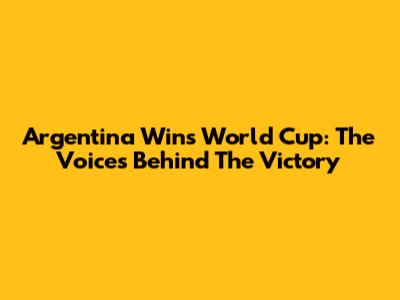Argentina Wins World Cup: The Voices Behind The Victory