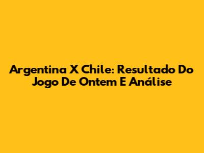 Argentina X Chile: Resultado Do Jogo De Ontem E Análise