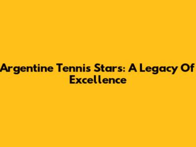 Argentine Tennis Stars: A Legacy Of Excellence