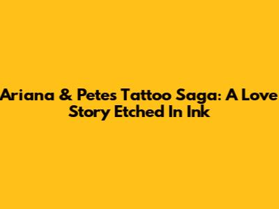 Ariana & Pete's Tattoo Saga: A Love Story Etched In Ink