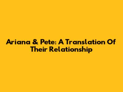 Ariana & Pete: A Translation Of Their Relationship
