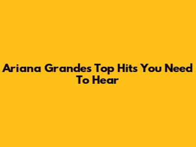 Ariana Grande's Top Hits You Need To Hear