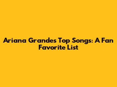 Ariana Grande's Top Songs: A Fan Favorite List