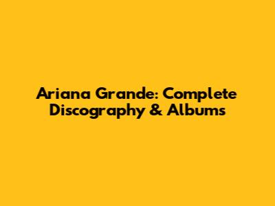 Ariana Grande: Complete Discography & Albums
