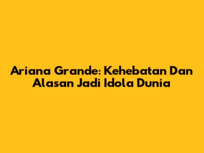 Ariana Grande: Kehebatan Dan Alasan Jadi Idola Dunia