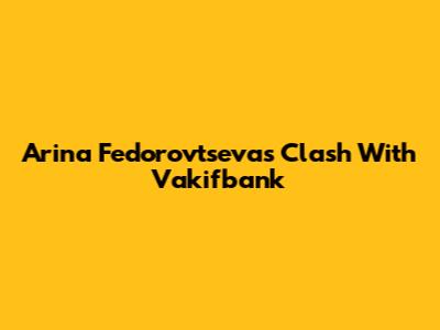 Arina Fedorovtseva's Clash With Vakifbank