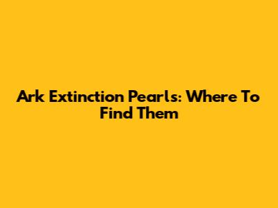 Ark Extinction Pearls: Where To Find Them
