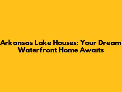 Arkansas Lake Houses: Your Dream Waterfront Home Awaits