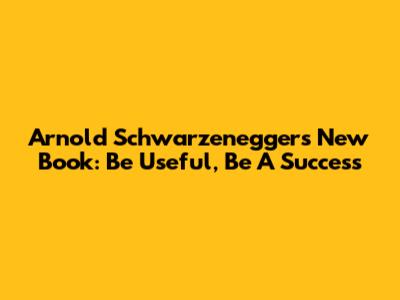 Arnold Schwarzenegger's New Book: Be Useful, Be A Success