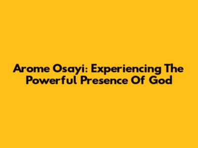 Arome Osayi: Experiencing The Powerful Presence Of God