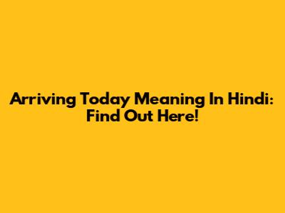 Arriving Today Meaning In Hindi: Find Out Here!