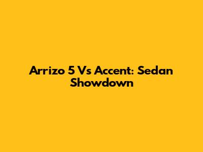 Arrizo 5 Vs Accent: Sedan Showdown