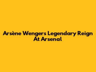 Arsène Wenger's Legendary Reign At Arsenal