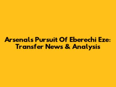 Arsenal's Pursuit Of Eberechi Eze: Transfer News & Analysis