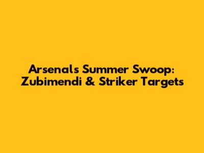 Arsenal's Summer Swoop: Zubimendi & Striker Targets