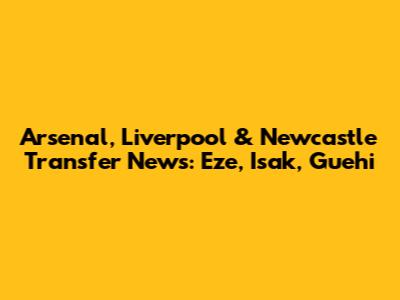 Arsenal, Liverpool & Newcastle Transfer News: Eze, Isak, Guehi