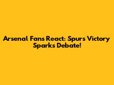 Arsenal Fans React: Spurs Victory Sparks Debate!