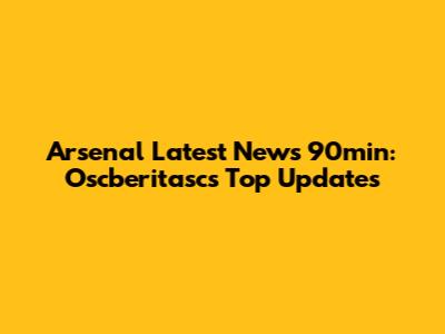 Arsenal Latest News 90min: Oscberitasc's Top Updates