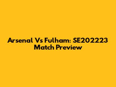 Arsenal Vs Fulham: SE202223 Match Preview