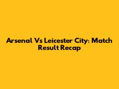Arsenal Vs Leicester City: Match Result Recap