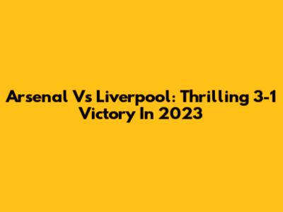 Arsenal Vs Liverpool: Thrilling 3-1 Victory In 2023