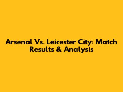 Arsenal Vs. Leicester City: Match Results & Analysis
