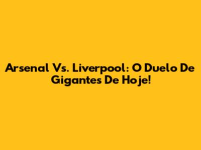 Arsenal Vs. Liverpool: O Duelo De Gigantes De Hoje!