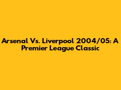Arsenal Vs. Liverpool 2004/05: A Premier League Classic