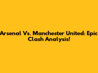 Arsenal Vs. Manchester United: Epic Clash Analysis!