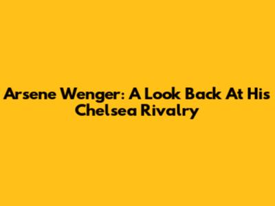 Arsene Wenger: A Look Back At His Chelsea Rivalry