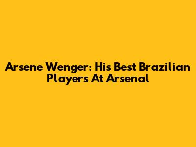 Arsene Wenger: His Best Brazilian Players At Arsenal
