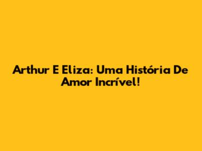 Arthur E Eliza: Uma História De Amor Incrível!