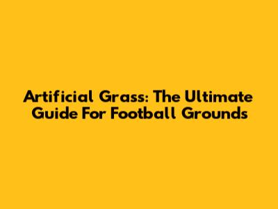 Artificial Grass: The Ultimate Guide For Football Grounds