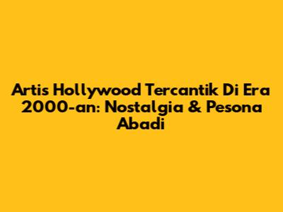 Artis Hollywood Tercantik Di Era 2000-an: Nostalgia & Pesona Abadi