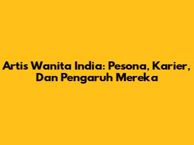 Artis Wanita India: Pesona, Karier, Dan Pengaruh Mereka