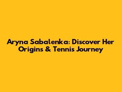 Aryna Sabalenka: Discover Her Origins & Tennis Journey