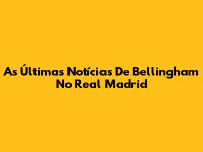 As Últimas Notícias De Bellingham No Real Madrid