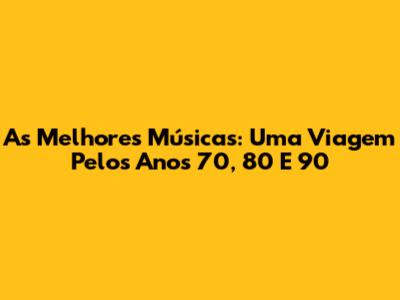 As Melhores Músicas: Uma Viagem Pelos Anos 70, 80 E 90