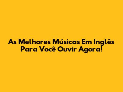 As Melhores Músicas Em Inglês Para Você Ouvir Agora!