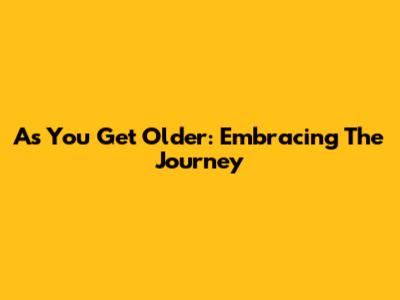As You Get Older: Embracing The Journey