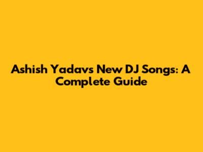 Ashish Yadav's New DJ Songs: A Complete Guide