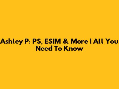 Ashley P: PS, ESIM & More | All You Need To Know