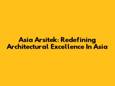 Asia Arsitek: Redefining Architectural Excellence In Asia