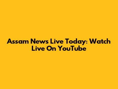 Assam News Live Today: Watch Live On YouTube