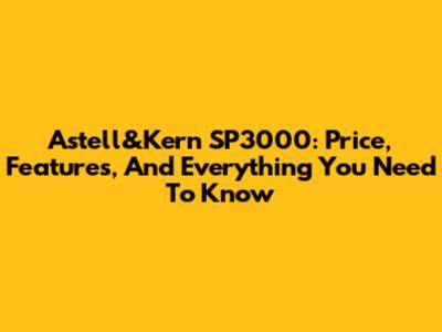 Astell&Kern SP3000: Price, Features, And Everything You Need To Know