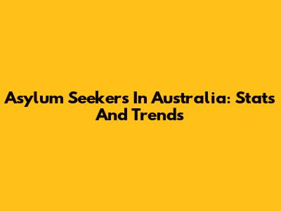 Asylum Seekers In Australia: Stats And Trends