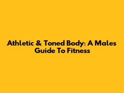 Athletic & Toned Body: A Male's Guide To Fitness
